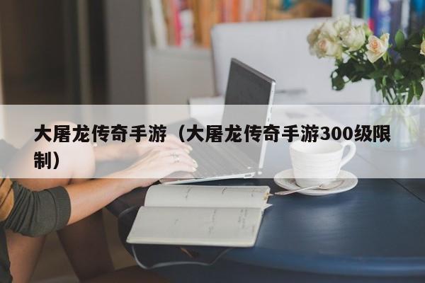 大屠龙传奇手游(大屠龙传奇手游300级限制)