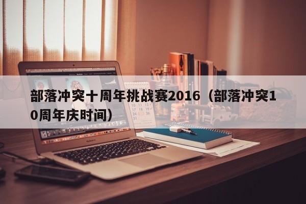 部落冲突十周年挑战赛2016(部落冲突10周年庆时间) 部落冲突十周年挑战赛2016(部落冲突10周年庆时间)