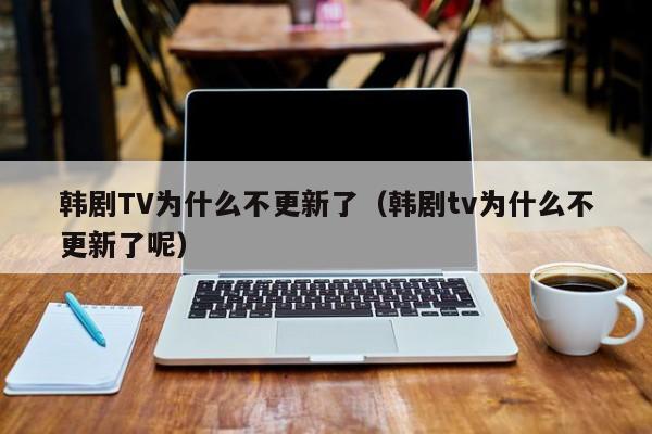 韩剧TV为什么不更新了(韩剧tv为什么不更新了呢)