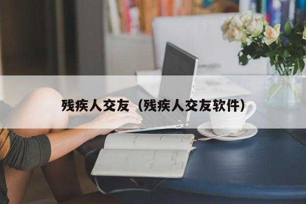 残疾人交友(残疾人交友软件) 残疾人交友(残疾人交友软件)
