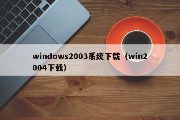 windows2003系统下载(win2004下载) windows2003系统下载(win2004下载)
