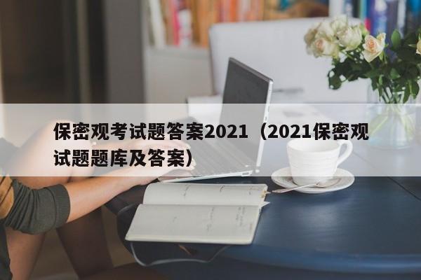保密观考试题答案2021(2021保密观试题题库及答案)