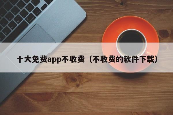 十大免费app不收费(不收费的软件下载)